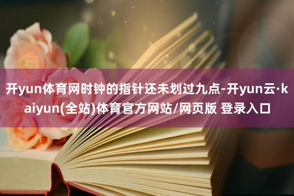 开yun体育网时钟的指针还未划过九点-开yun云·kaiyun(全站)体育官方网站/网页版 登录入口