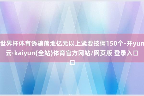 世界杯体育诱骗落地亿元以上紧要技俩150个-开yun云·kaiyun(全站)体育官方网站/网页版 登录入口