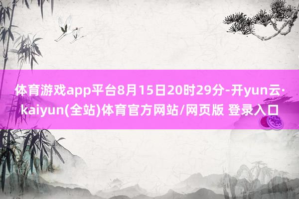 体育游戏app平台8月15日20时29分-开yun云·kaiyun(全站)体育官方网站/网页版 登录入口