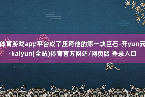体育游戏app平台成了压垮他的第一块巨石-开yun云·kaiyun(全站)体育官方网站/网页版 登录入口