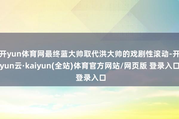 开yun体育网最终蓝大帅取代洪大帅的戏剧性滚动-开yun云·kaiyun(全站)体育官方网站/网页版 登录入口