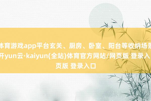 体育游戏app平台玄关、厨房、卧室、阳台等收纳场景-开yun云·kaiyun(全站)体育官方网站/网页版 登录入口