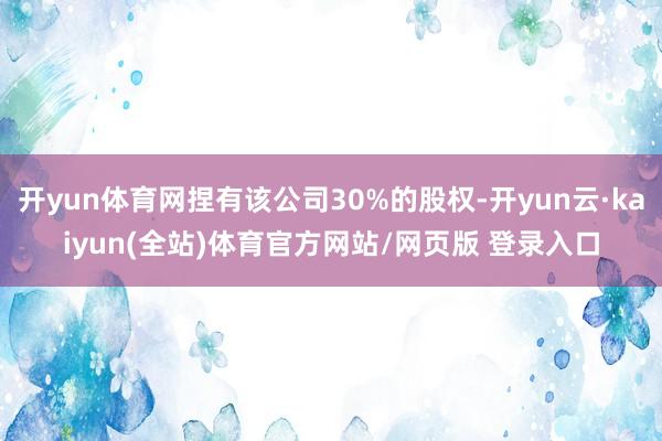 开yun体育网捏有该公司30%的股权-开yun云·kaiyun(全站)体育官方网站/网页版 登录入口