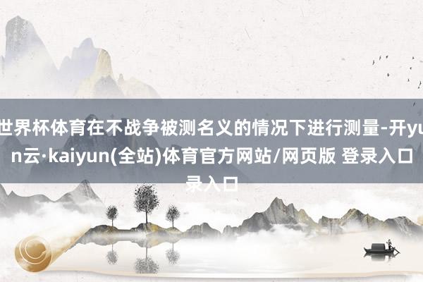 世界杯体育在不战争被测名义的情况下进行测量-开yun云·kaiyun(全站)体育官方网站/网页版 登录入口