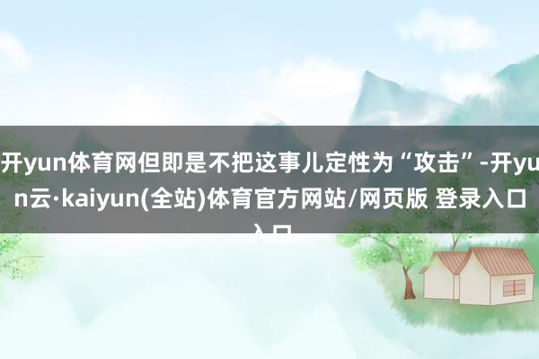 开yun体育网但即是不把这事儿定性为“攻击”-开yun云·kaiyun(全站)体育官方网站/网页版 登录入口