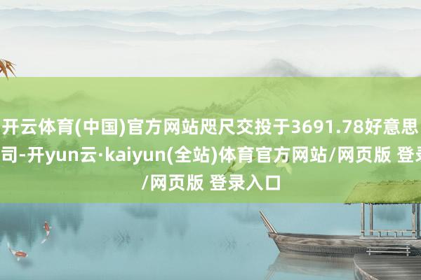 开云体育(中国)官方网站咫尺交投于3691.78好意思元/盎司-开yun云·kaiyun(全站)体育官方网站/网页版 登录入口