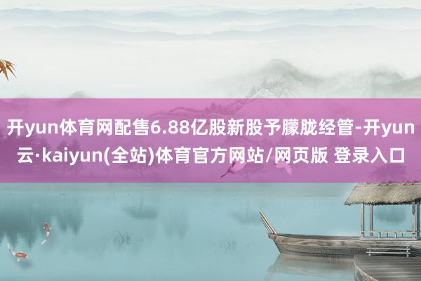 开yun体育网配售6.88亿股新股予朦胧经管-开yun云·kaiyun(全站)体育官方网站/网页版 登录入口