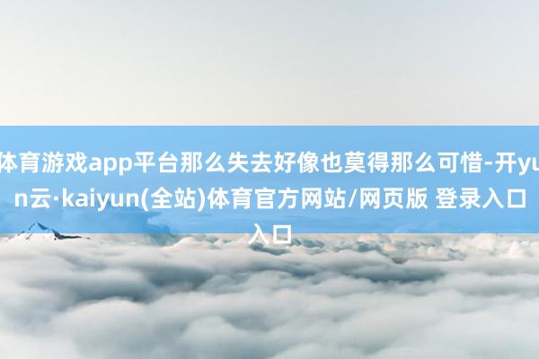 体育游戏app平台那么失去好像也莫得那么可惜-开yun云·kaiyun(全站)体育官方网站/网页版 登录入口