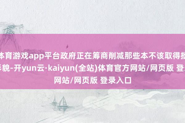 体育游戏app平台政府正在筹商削减那些本不该取得批准的形貌-开yun云·kaiyun(全站)体育官方网站/网页版 登录入口