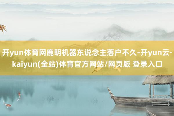 开yun体育网鹿明机器东说念主落户不久-开yun云·kaiyun(全站)体育官方网站/网页版 登录入口