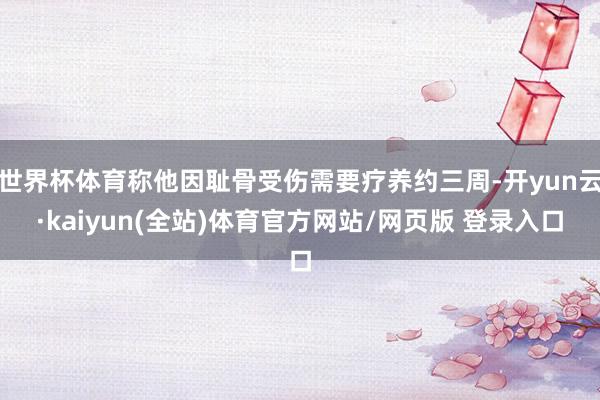 世界杯体育称他因耻骨受伤需要疗养约三周-开yun云·kaiyun(全站)体育官方网站/网页版 登录入口