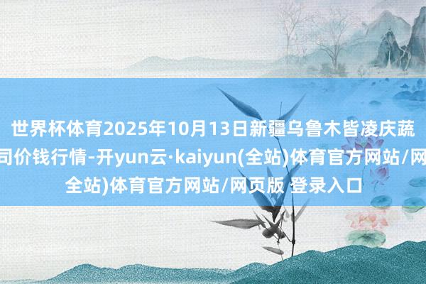 世界杯体育2025年10月13日新疆乌鲁木皆凌庆蔬菜果品有限公司价钱行情-开yun云·kaiyun(全站)体育官方网站/网页版 登录入口