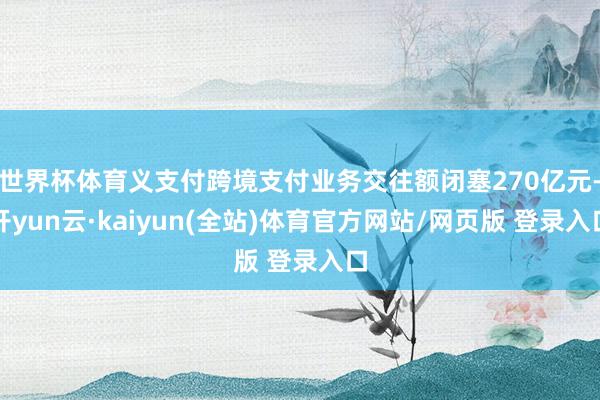 世界杯体育义支付跨境支付业务交往额闭塞270亿元-开yun云·kaiyun(全站)体育官方网站/网页版 登录入口