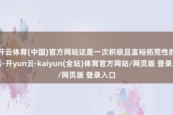 开云体育(中国)官方网站这是一次积极且富裕拓荒性的对话-开yun云·kaiyun(全站)体育官方网站/网页版 登录入口