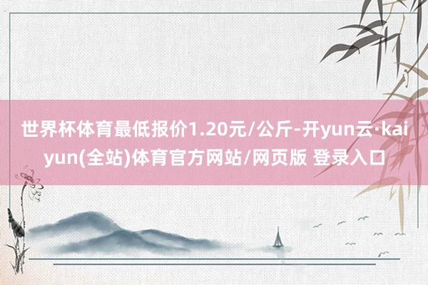世界杯体育最低报价1.20元/公斤-开yun云·kaiyun(全站)体育官方网站/网页版 登录入口