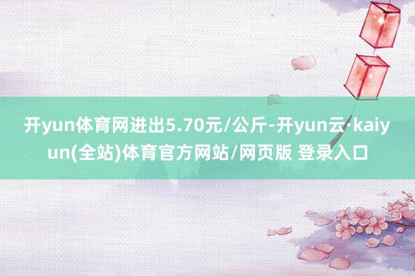 开yun体育网进出5.70元/公斤-开yun云·kaiyun(全站)体育官方网站/网页版 登录入口