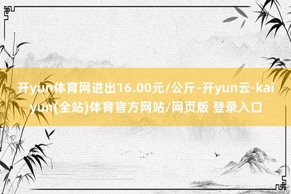 开yun体育网进出16.00元/公斤-开yun云·kaiyun(全站)体育官方网站/网页版 登录入口
