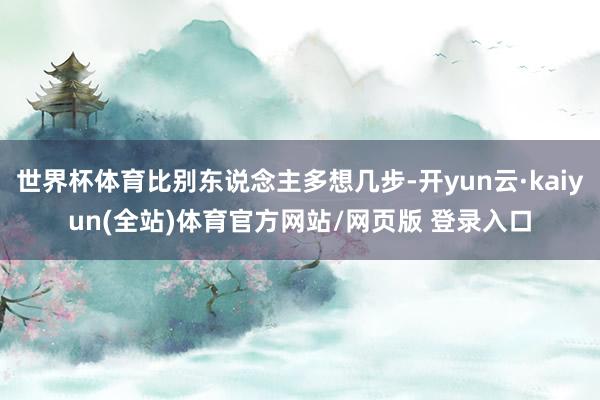 世界杯体育比别东说念主多想几步-开yun云·kaiyun(全站)体育官方网站/网页版 登录入口