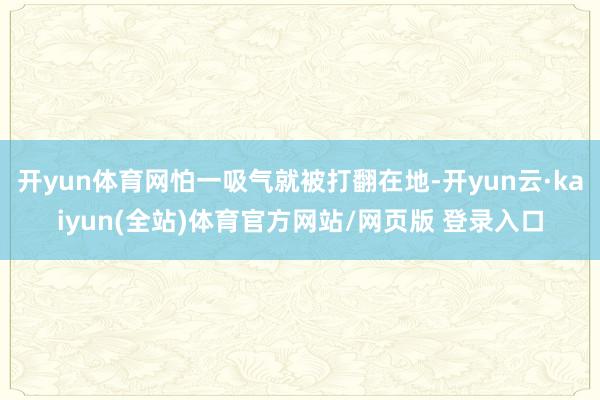 开yun体育网怕一吸气就被打翻在地-开yun云·kaiyun(全站)体育官方网站/网页版 登录入口