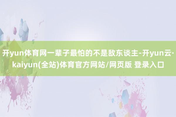 开yun体育网一辈子最怕的不是敌东谈主-开yun云·kaiyun(全站)体育官方网站/网页版 登录入口