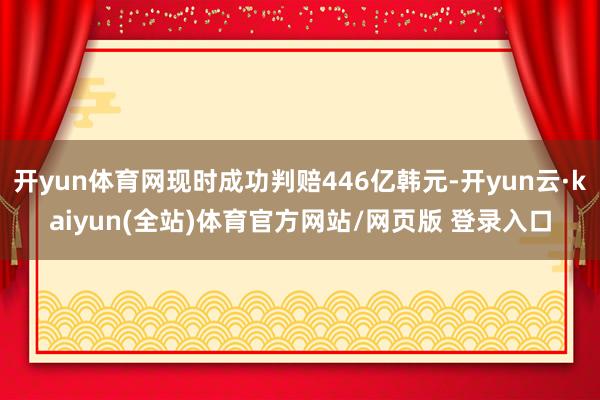 开yun体育网现时成功判赔446亿韩元-开yun云·kaiyun(全站)体育官方网站/网页版 登录入口