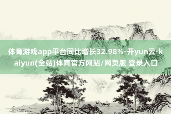 体育游戏app平台同比增长32.98%-开yun云·kaiyun(全站)体育官方网站/网页版 登录入口