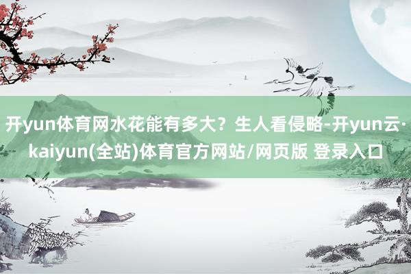 开yun体育网水花能有多大？生人看侵略-开yun云·kaiyun(全站)体育官方网站/网页版 登录入口