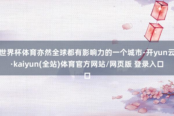 世界杯体育亦然全球都有影响力的一个城市-开yun云·kaiyun(全站)体育官方网站/网页版 登录入口