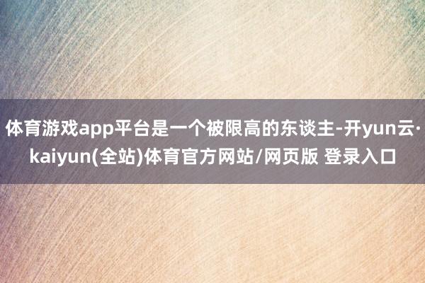 体育游戏app平台是一个被限高的东谈主-开yun云·kaiyun(全站)体育官方网站/网页版 登录入口