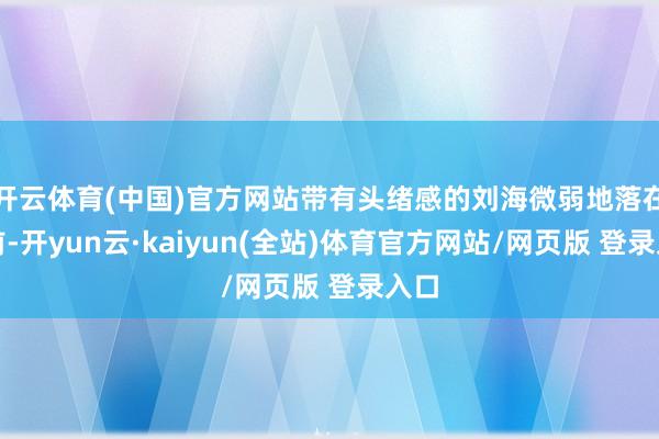 开云体育(中国)官方网站带有头绪感的刘海微弱地落在额前-开yun云·kaiyun(全站)体育官方网站/网页版 登录入口