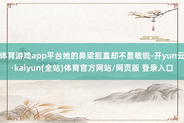 体育游戏app平台她的鼻梁挺直却不显敏锐-开yun云·kaiyun(全站)体育官方网站/网页版 登录入口