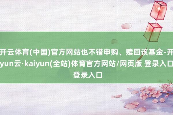 开云体育(中国)官方网站也不错申购、赎回该基金-开yun云·kaiyun(全站)体育官方网站/网页版 登录入口