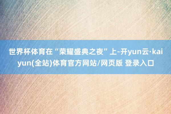 世界杯体育 在“荣耀盛典之夜”上-开yun云·kaiyun(全站)体育官方网站/网页版 登录入口