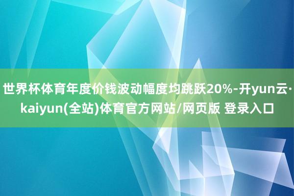世界杯体育年度价钱波动幅度均跳跃20%-开yun云·kaiyun(全站)体育官方网站/网页版 登录入口