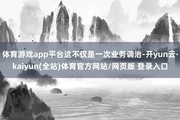 体育游戏app平台这不仅是一次业务调治-开yun云·kaiyun(全站)体育官方网站/网页版 登录入口