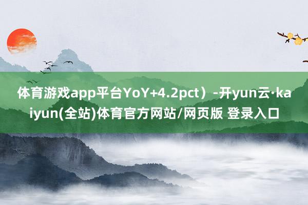 体育游戏app平台YoY+4.2pct）-开yun云·kaiyun(全站)体育官方网站/网页版 登录入口