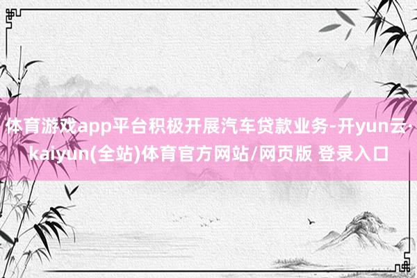 体育游戏app平台积极开展汽车贷款业务-开yun云·kaiyun(全站)体育官方网站/网页版 登录入口