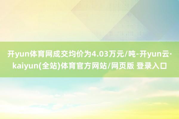 开yun体育网成交均价为4.03万元/吨-开yun云·kaiyun(全站)体育官方网站/网页版 登录入口