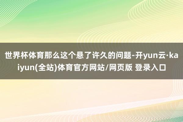 世界杯体育那么这个悬了许久的问题-开yun云·kaiyun(全站)体育官方网站/网页版 登录入口