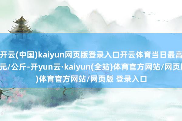 开云(中国)kaiyun网页版登录入口开云体育当日最高报价68.00元/公斤-开yun云·kaiyun(全站)体育官方网站/网页版 登录入口