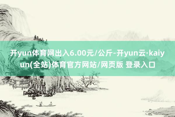 开yun体育网出入6.00元/公斤-开yun云·kaiyun(全站)体育官方网站/网页版 登录入口