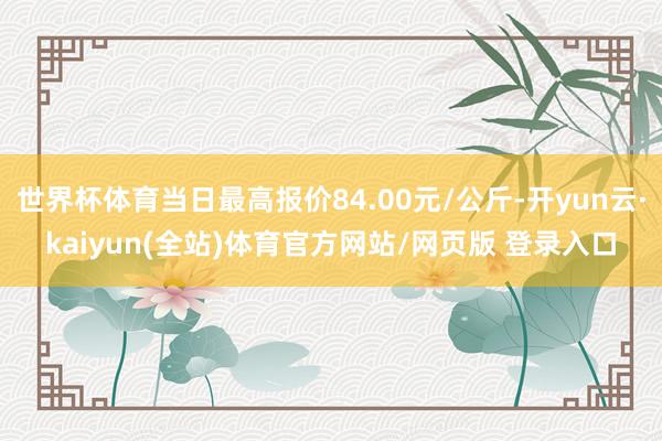 世界杯体育当日最高报价84.00元/公斤-开yun云·kaiyun(全站)体育官方网站/网页版 登录入口