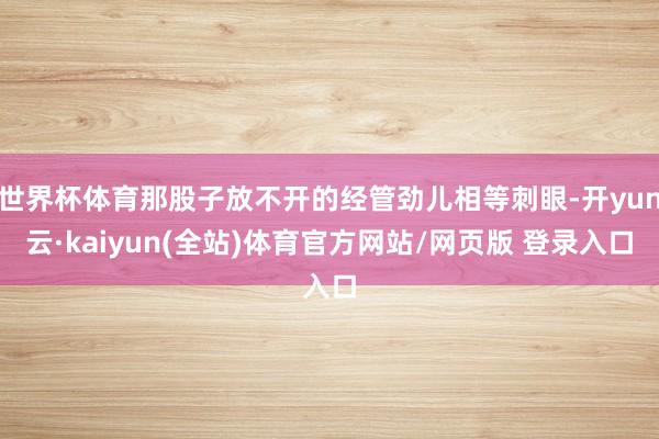 世界杯体育那股子放不开的经管劲儿相等刺眼-开yun云·kaiyun(全站)体育官方网站/网页版 登录入口