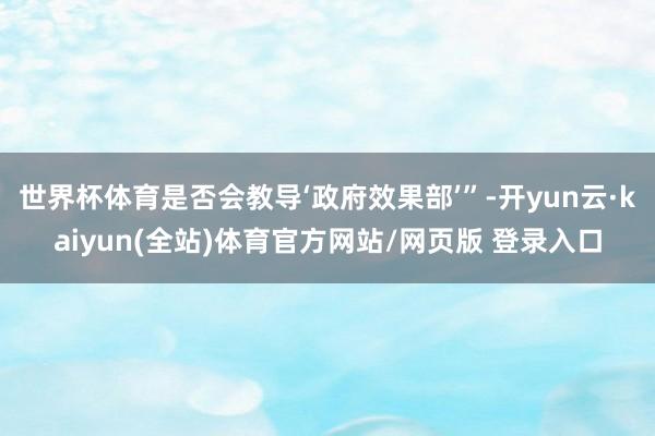 世界杯体育是否会教导‘政府效果部’”-开yun云·kaiyun(全站)体育官方网站/网页版 登录入口