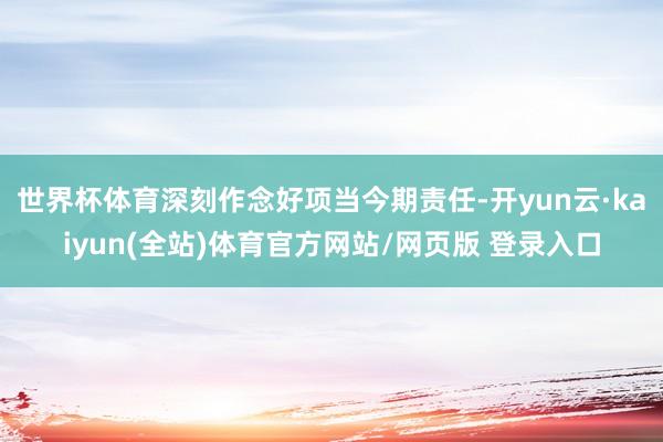 世界杯体育深刻作念好项当今期责任-开yun云·kaiyun(全站)体育官方网站/网页版 登录入口