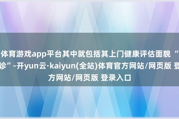 体育游戏app平台其中就包括其上门健康评估面貌 “家庭问诊”-开yun云·kaiyun(全站)体育官方网站/网页版 登录入口
