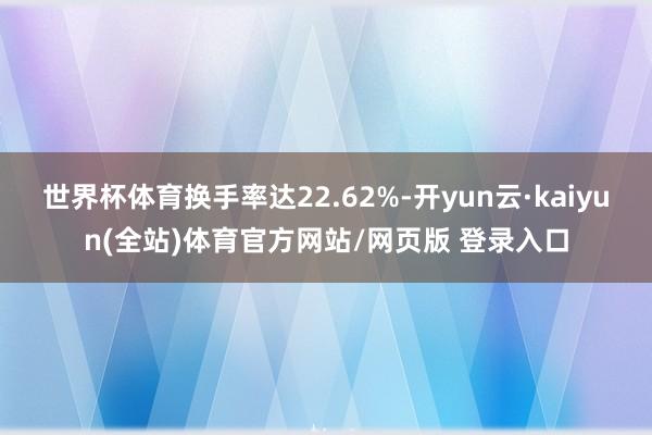 世界杯体育换手率达22.62%-开yun云·kaiyun(全站)体育官方网站/网页版 登录入口