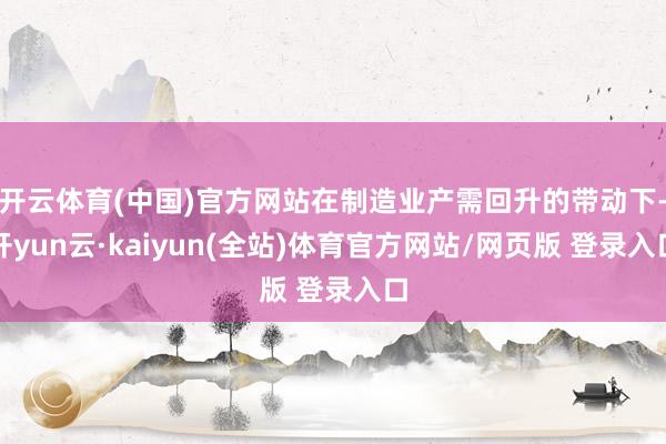 开云体育(中国)官方网站在制造业产需回升的带动下-开yun云·kaiyun(全站)体育官方网站/网页版 登录入口