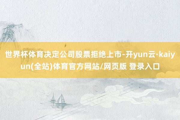 世界杯体育决定公司股票拒绝上市-开yun云·kaiyun(全站)体育官方网站/网页版 登录入口