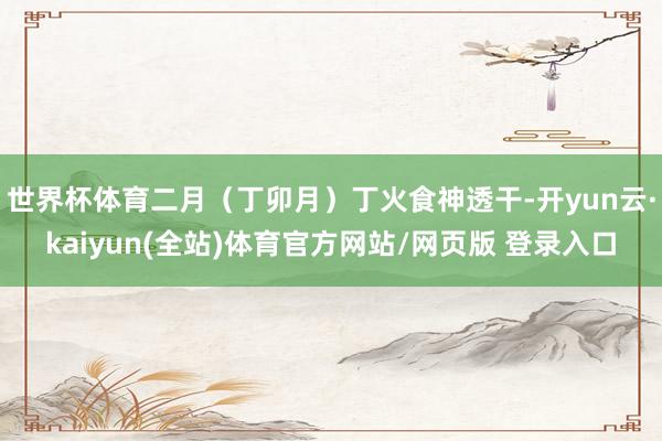 世界杯体育二月(丁卯月)丁火食神透干-开yun云·kaiyun(全站)体育官方网站/网页版 登录入口